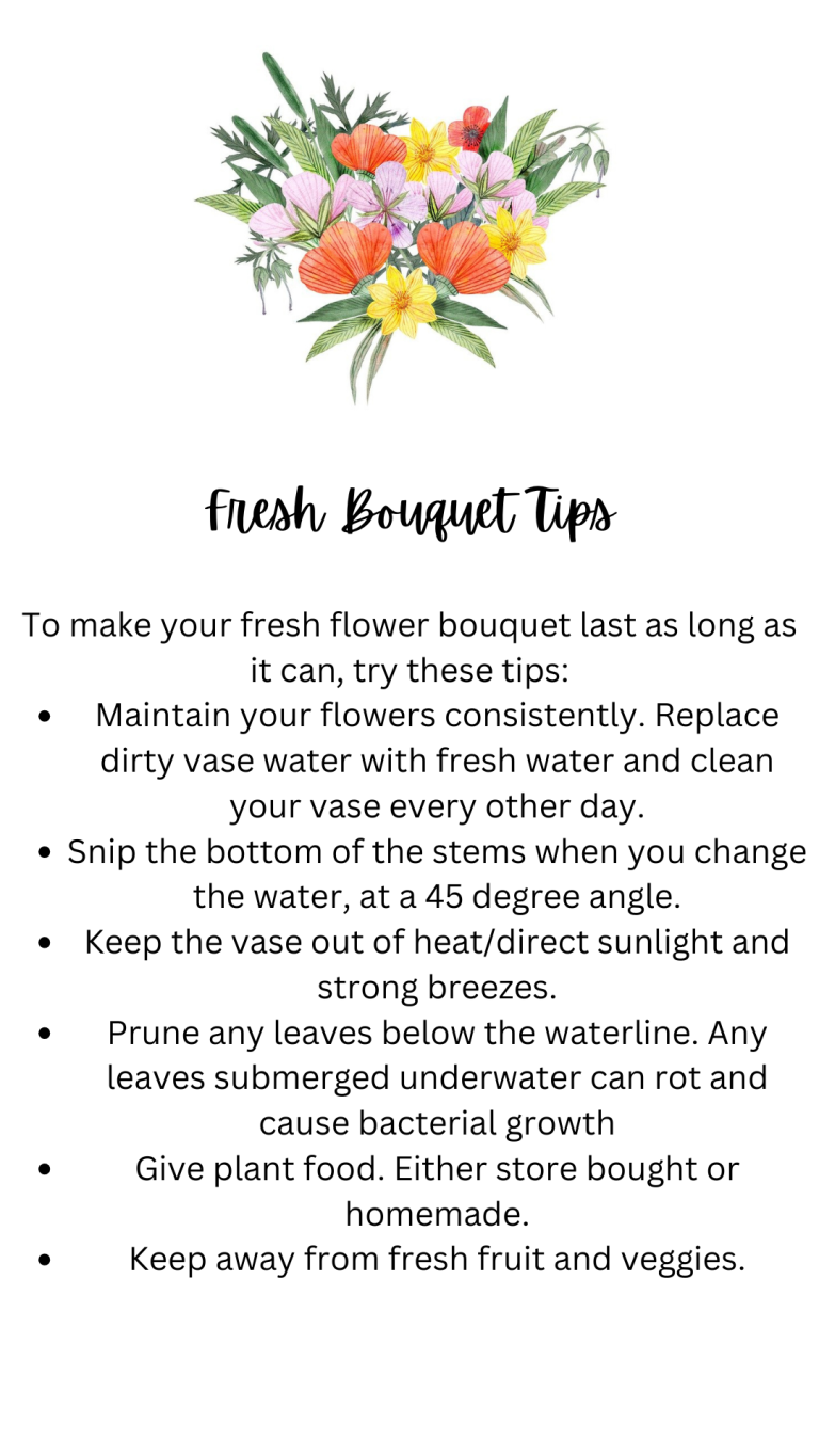 To make your fresh flower bouquet last as long as it can, try these tips Maintain your flowers consistently. Replace dirty vase water with fresh water and clean your vase every other day. Snip the